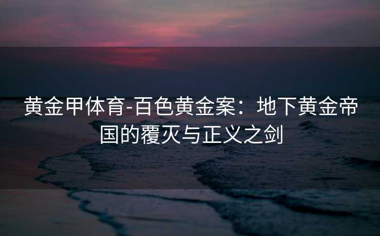 黄金甲体育-百色黄金案：地下黄金帝国的覆灭与正义之剑