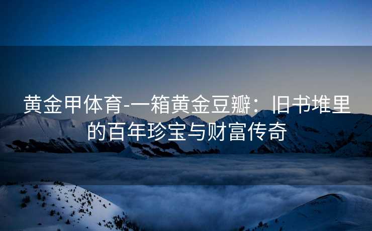 黄金甲体育-一箱黄金豆瓣：旧书堆里的百年珍宝与财富传奇