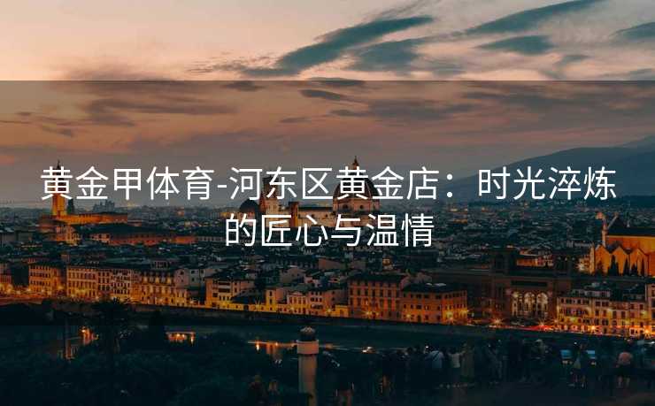 黄金甲体育-河东区黄金店：时光淬炼的匠心与温情
