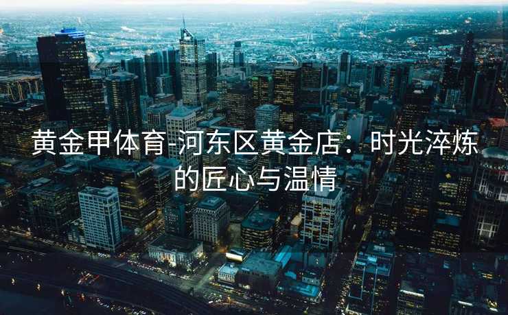 黄金甲体育-河东区黄金店：时光淬炼的匠心与温情