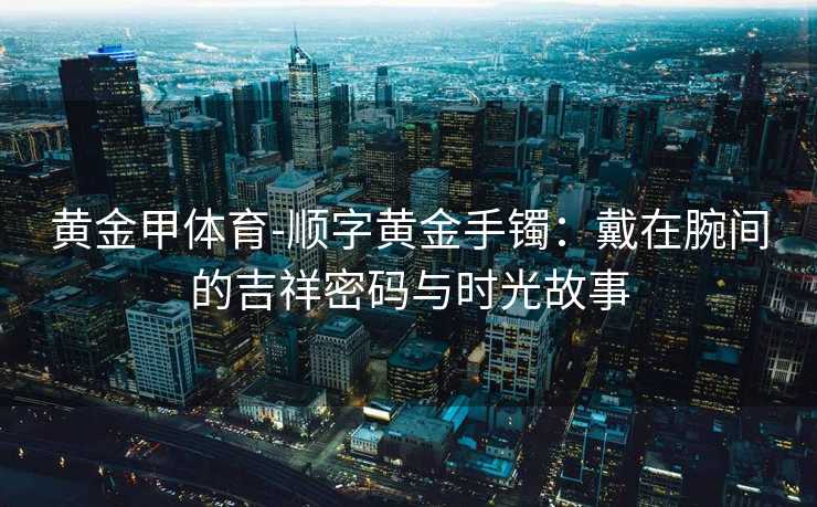 黄金甲体育-顺字黄金手镯：戴在腕间的吉祥密码与时光故事