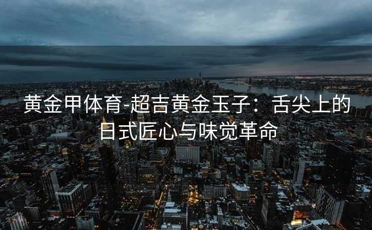 黄金甲体育-超吉黄金玉子：舌尖上的日式匠心与味觉革命