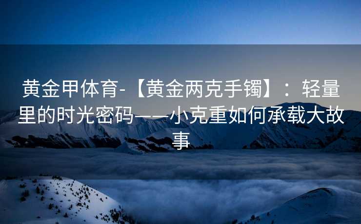 黄金甲体育-【黄金两克手镯】：轻量里的时光密码——小克重如何承载大故事