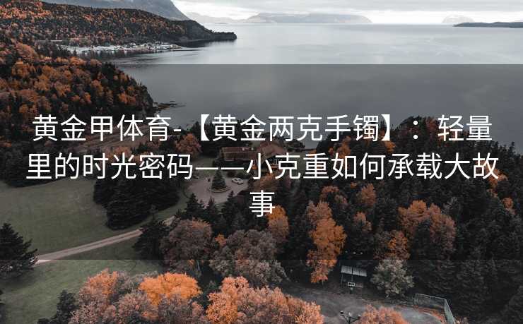 黄金甲体育-【黄金两克手镯】：轻量里的时光密码——小克重如何承载大故事