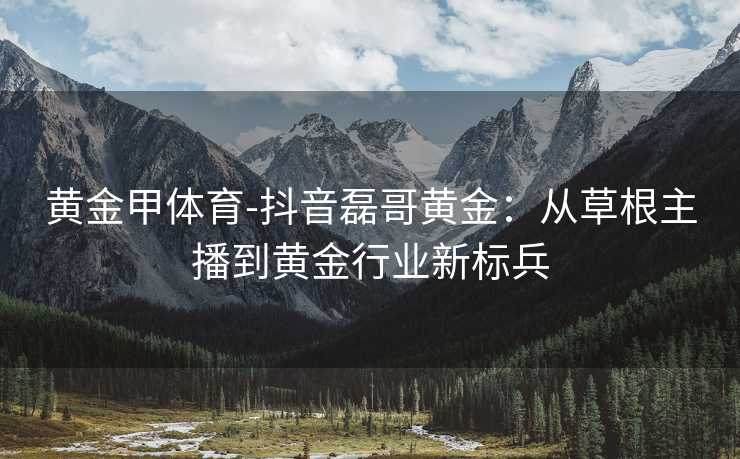 黄金甲体育-抖音磊哥黄金：从草根主播到黄金行业新标兵
