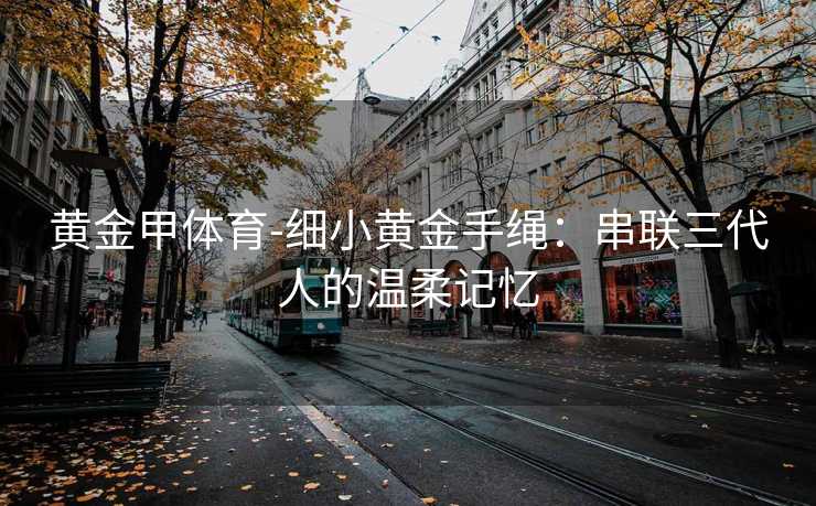 黄金甲体育-细小黄金手绳：串联三代人的温柔记忆