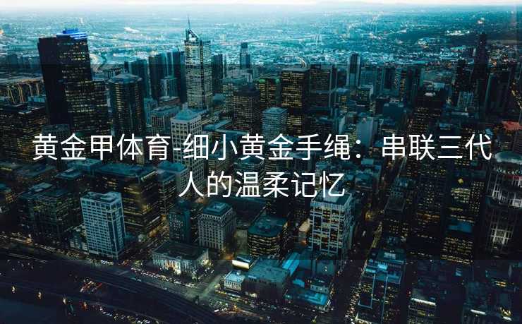 黄金甲体育-细小黄金手绳：串联三代人的温柔记忆