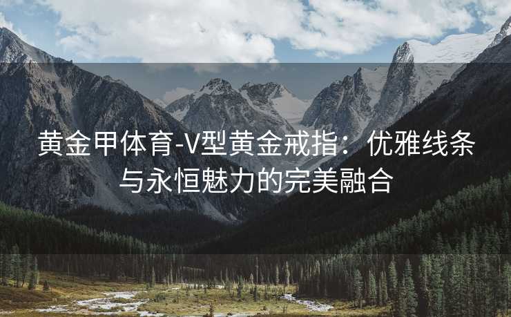 黄金甲体育-V型黄金戒指：优雅线条与永恒魅力的完美融合