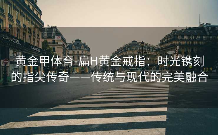 黄金甲体育-扁H黄金戒指：时光镌刻的指尖传奇——传统与现代的完美融合
