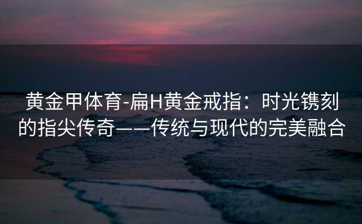 黄金甲体育-扁H黄金戒指：时光镌刻的指尖传奇——传统与现代的完美融合