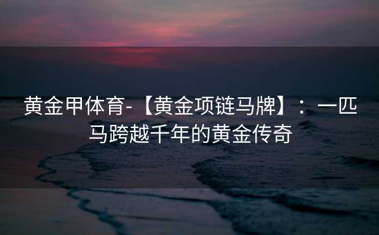 黄金甲体育-【黄金项链马牌】：一匹马跨越千年的黄金传奇