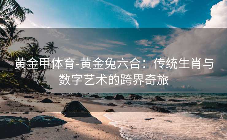 黄金甲体育-黄金兔六合：传统生肖与数字艺术的跨界奇旅