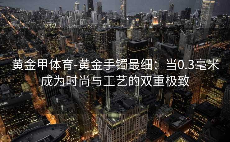 黄金甲体育-黄金手镯最细：当0.3毫米成为时尚与工艺的双重极致