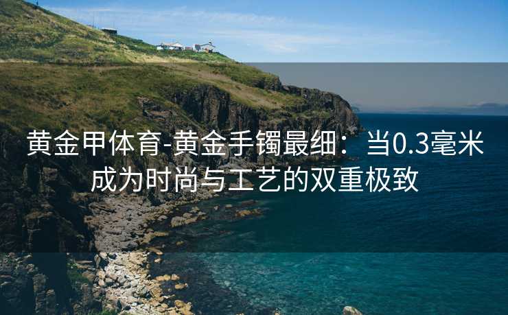 黄金甲体育-黄金手镯最细：当0.3毫米成为时尚与工艺的双重极致