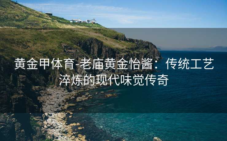 黄金甲体育-老庙黄金怡酱：传统工艺淬炼的现代味觉传奇