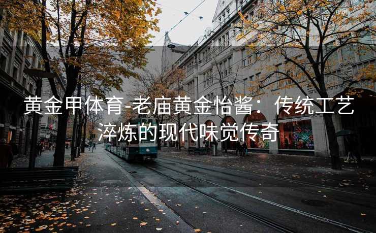 黄金甲体育-老庙黄金怡酱：传统工艺淬炼的现代味觉传奇