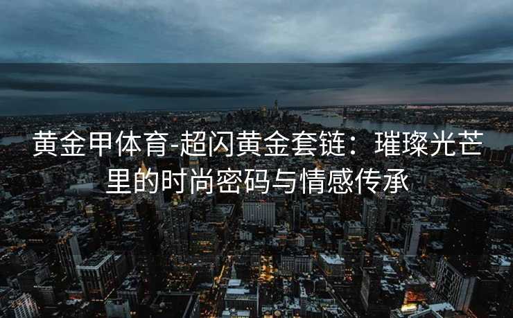 黄金甲体育-超闪黄金套链：璀璨光芒里的时尚密码与情感传承