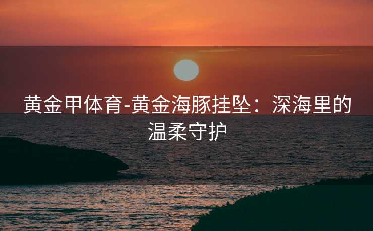 黄金甲体育-黄金海豚挂坠：深海里的温柔守护