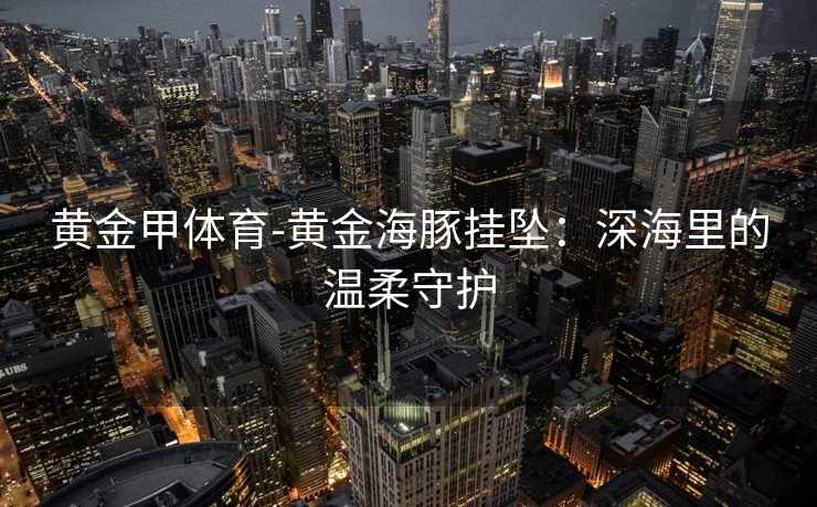 黄金甲体育-黄金海豚挂坠：深海里的温柔守护