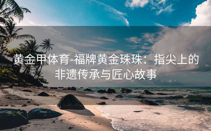 黄金甲体育-福牌黄金珠珠：指尖上的非遗传承与匠心故事