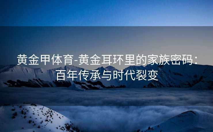 黄金甲体育-黄金耳环里的家族密码：百年传承与时代裂变