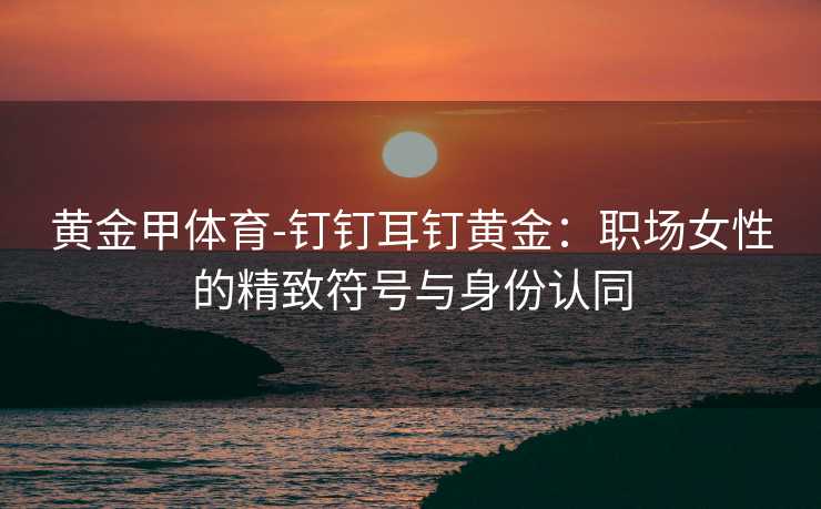 黄金甲体育-钉钉耳钉黄金：职场女性的精致符号与身份认同