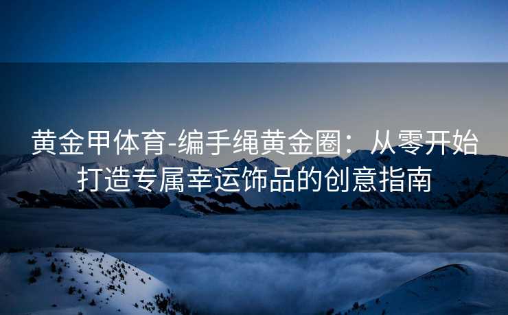 黄金甲体育-编手绳黄金圈：从零开始打造专属幸运饰品的创意指南