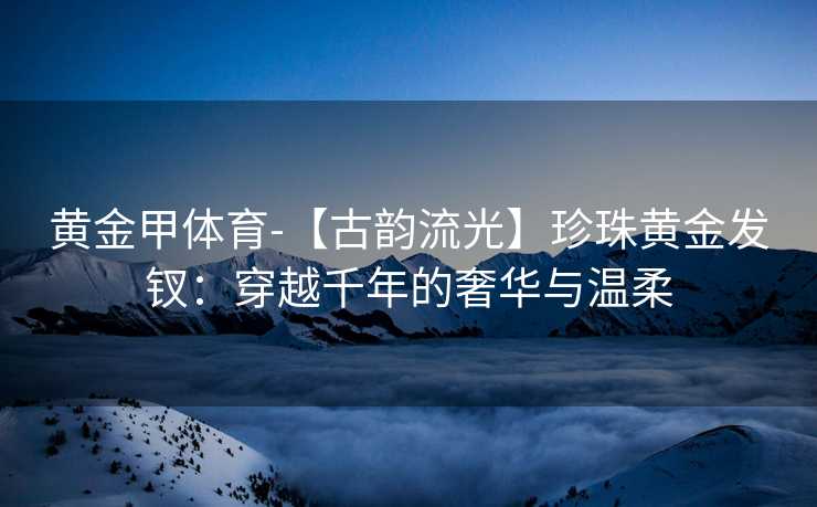 黄金甲体育-【古韵流光】珍珠黄金发钗：穿越千年的奢华与温柔