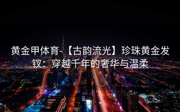 黄金甲体育-【古韵流光】珍珠黄金发钗：穿越千年的奢华与温柔