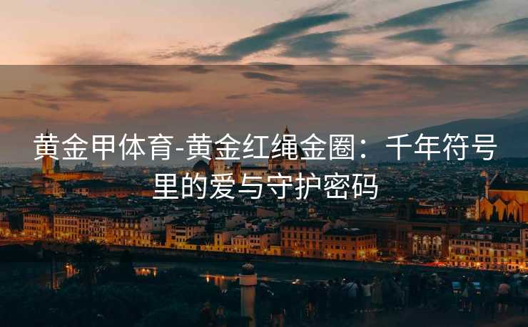 黄金甲体育-黄金红绳金圈：千年符号里的爱与守护密码