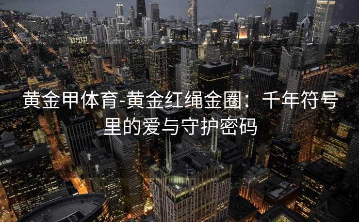 黄金甲体育-黄金红绳金圈：千年符号里的爱与守护密码