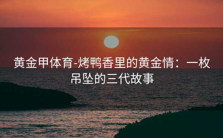 黄金甲体育-烤鸭香里的黄金情：一枚吊坠的三代故事