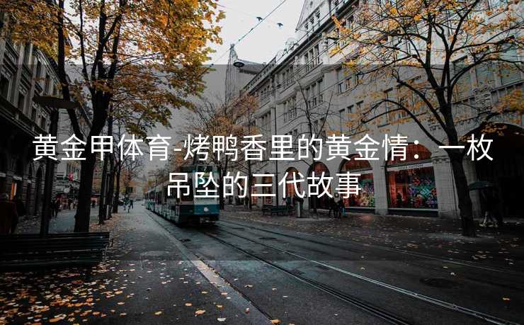 黄金甲体育-烤鸭香里的黄金情：一枚吊坠的三代故事