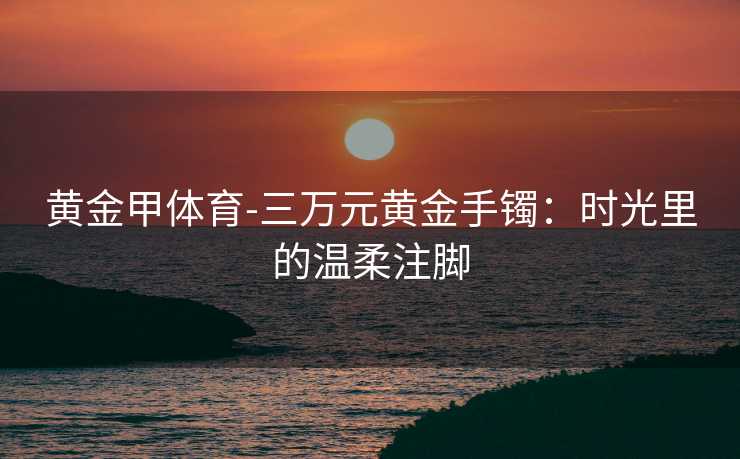 黄金甲体育-三万元黄金手镯：时光里的温柔注脚