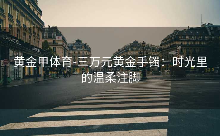 黄金甲体育-三万元黄金手镯：时光里的温柔注脚