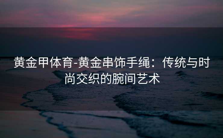 黄金甲体育-黄金串饰手绳：传统与时尚交织的腕间艺术