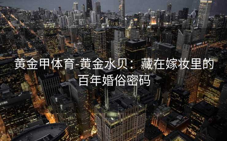 黄金甲体育-黄金水贝：藏在嫁妆里的百年婚俗密码