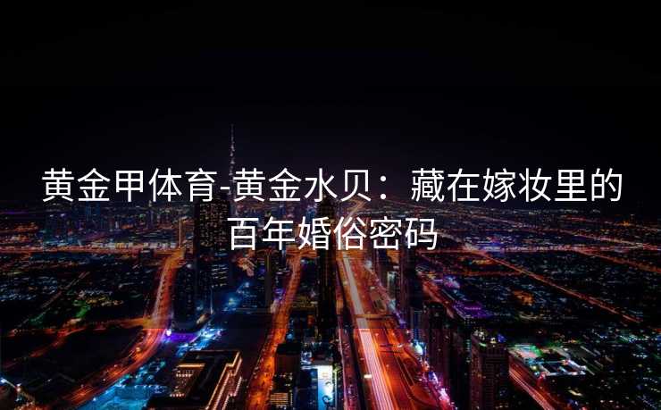 黄金甲体育-黄金水贝：藏在嫁妆里的百年婚俗密码