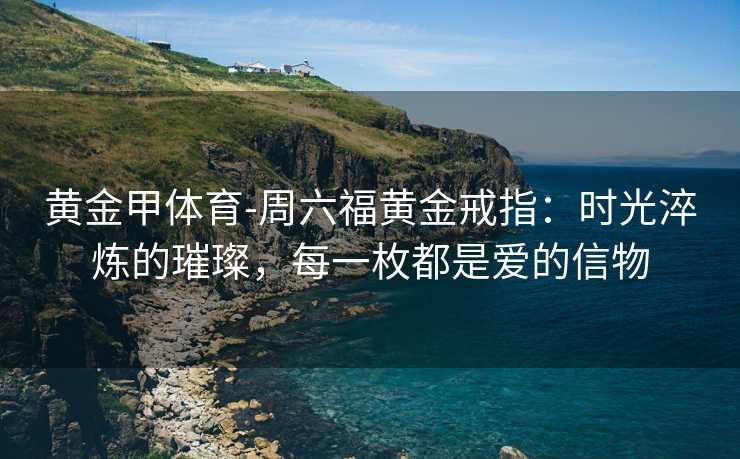 黄金甲体育-周六福黄金戒指：时光淬炼的璀璨，每一枚都是爱的信物