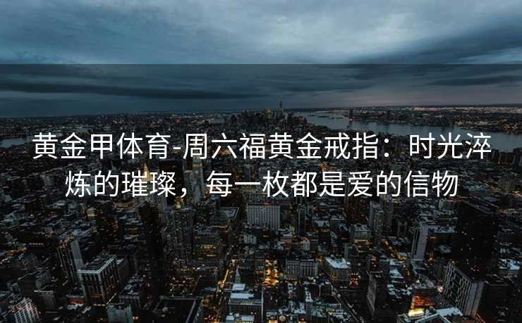黄金甲体育-周六福黄金戒指：时光淬炼的璀璨，每一枚都是爱的信物