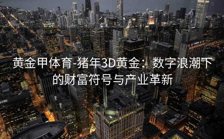 黄金甲体育-猪年3D黄金：数字浪潮下的财富符号与产业革新