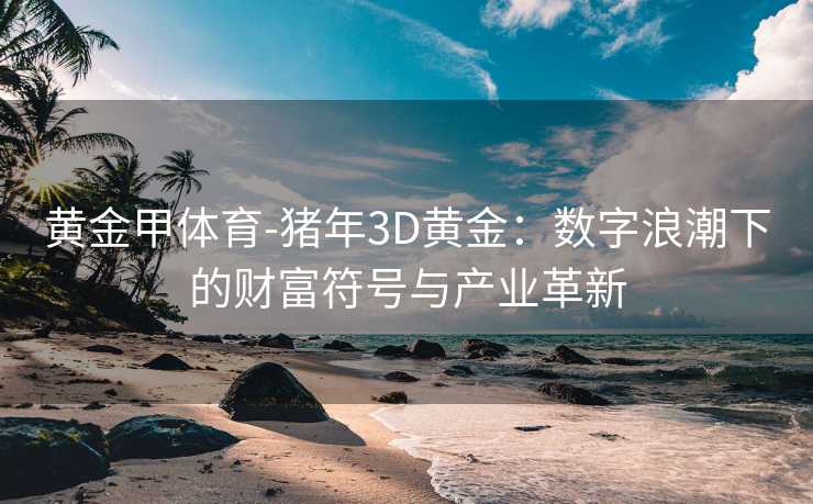 黄金甲体育-猪年3D黄金：数字浪潮下的财富符号与产业革新