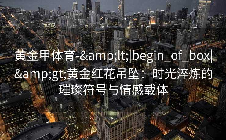 黄金甲体育-&lt;|begin_of_box|&gt;黄金红花吊坠：时光淬炼的璀璨符号与情感载体