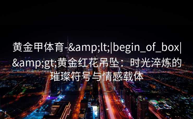 黄金甲体育-&lt;|begin_of_box|&gt;黄金红花吊坠：时光淬炼的璀璨符号与情感载体