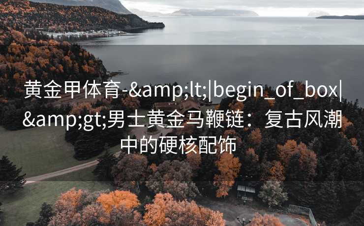 黄金甲体育-&lt;|begin_of_box|&gt;男士黄金马鞭链：复古风潮中的硬核配饰  