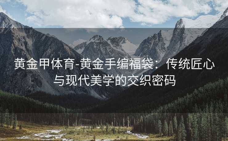 黄金甲体育-黄金手编福袋：传统匠心与现代美学的交织密码