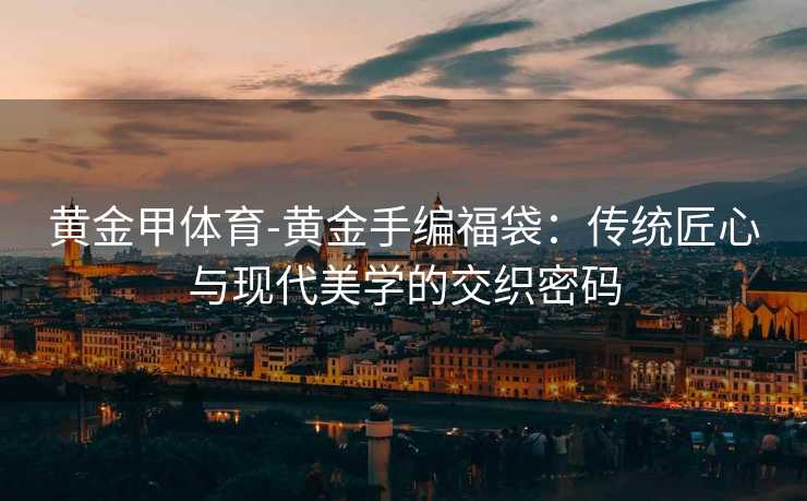 黄金甲体育-黄金手编福袋：传统匠心与现代美学的交织密码