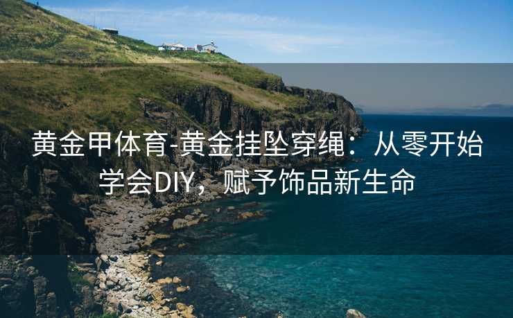 黄金甲体育-黄金挂坠穿绳：从零开始学会DIY，赋予饰品新生命