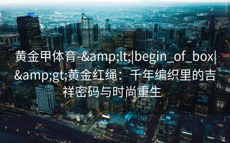 黄金甲体育-&lt;|begin_of_box|&gt;黄金红绳：千年编织里的吉祥密码与时尚重生  