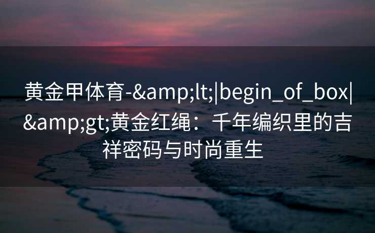 黄金甲体育-&lt;|begin_of_box|&gt;黄金红绳：千年编织里的吉祥密码与时尚重生  